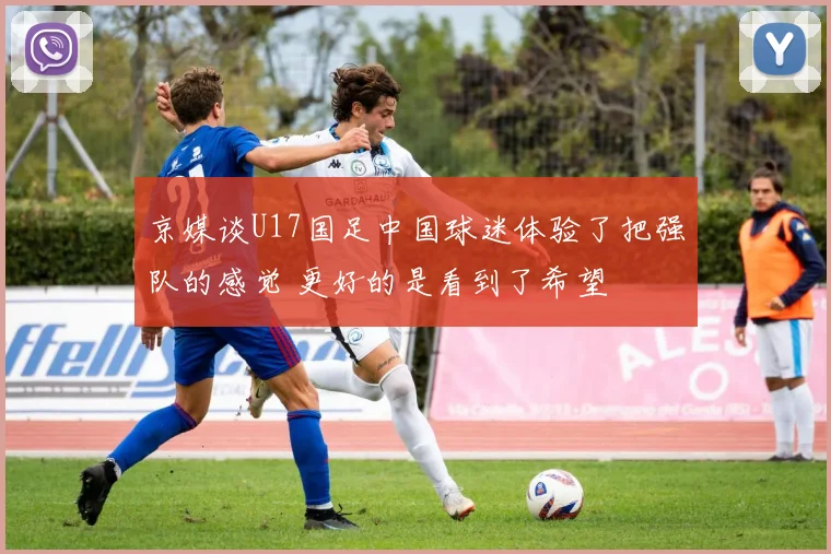 京媒谈U17国足中国球迷体验了把强队的感觉 更好的是看到了希望