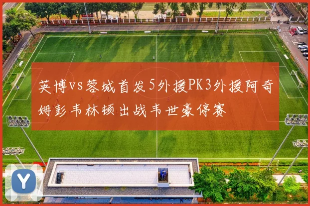英博vs蓉城首发5外援PK3外援阿奇姆彭韦林顿出战韦世豪停赛