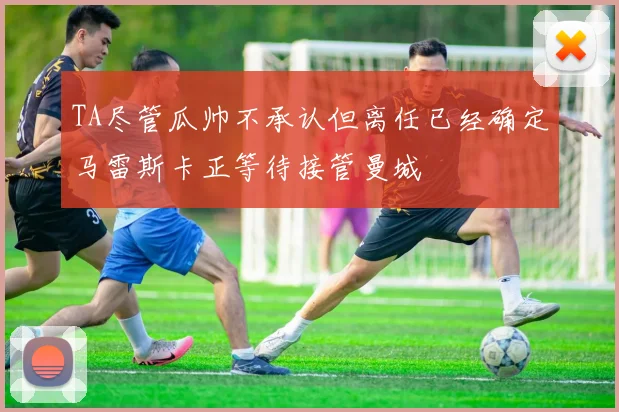 TA尽管瓜帅不承认但离任已经确定马雷斯卡正等待接管曼城